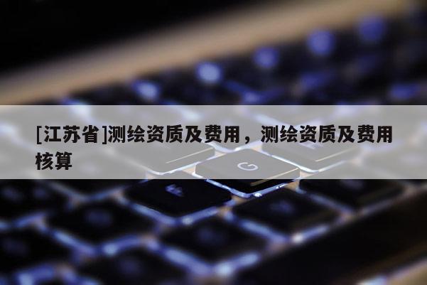 [江蘇省]測繪資質(zhì)及費(fèi)用，測繪資質(zhì)及費(fèi)用核算