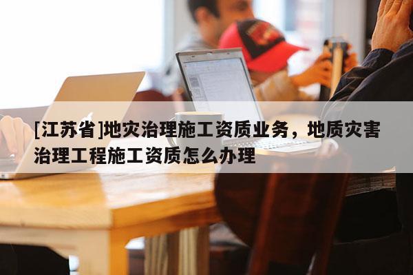 [江蘇省]地災治理施工資質業(yè)務，地質災害治理工程施工資質怎么辦理