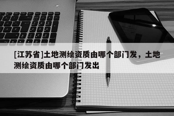 [江蘇省]土地測繪資質(zhì)由哪個部門發(fā)，土地測繪資質(zhì)由哪個部門發(fā)出