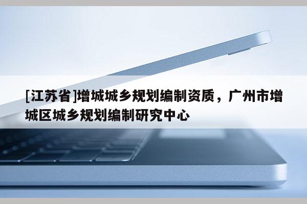 [江蘇省]增城城鄉(xiāng)規(guī)劃編制資質(zhì)，廣州市增城區(qū)城鄉(xiāng)規(guī)劃編制研究中心