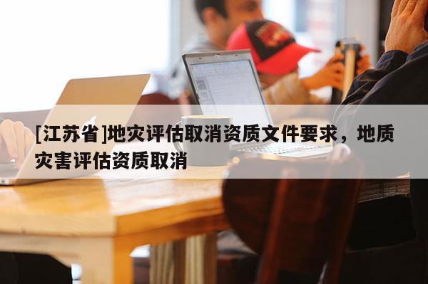 [江蘇省]地災(zāi)評(píng)估取消資質(zhì)文件要求，地質(zhì)災(zāi)害評(píng)估資質(zhì)取消