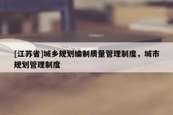 [江蘇省]城鄉(xiāng)規(guī)劃編制質(zhì)量管理制度，城市規(guī)劃管理制度