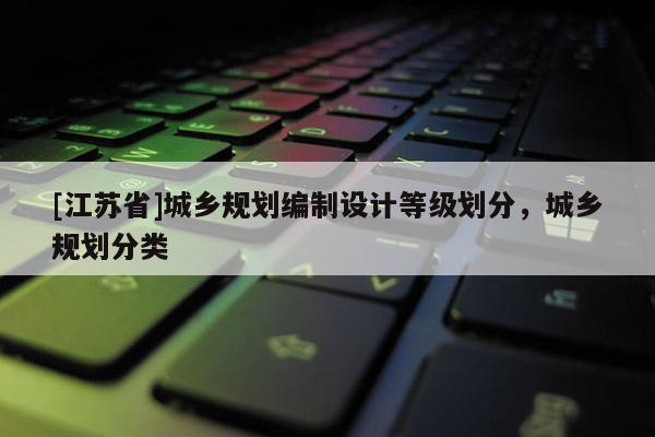 [江蘇省]城鄉(xiāng)規(guī)劃編制設(shè)計(jì)等級(jí)劃分，城鄉(xiāng)規(guī)劃分類(lèi)