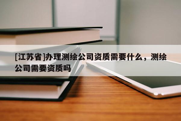 [江蘇省]辦理測繪公司資質(zhì)需要什么，測繪公司需要資質(zhì)嗎