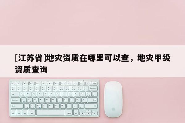 [江蘇省]地災(zāi)資質(zhì)在哪里可以查，地災(zāi)甲級資質(zhì)查詢