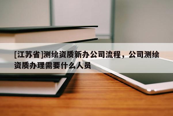[江蘇省]測(cè)繪資質(zhì)新辦公司流程，公司測(cè)繪資質(zhì)辦理需要什么人員