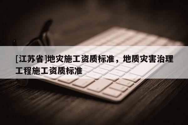[江蘇省]地災(zāi)施工資質(zhì)標(biāo)準(zhǔn)，地質(zhì)災(zāi)害治理工程施工資質(zhì)標(biāo)準(zhǔn)