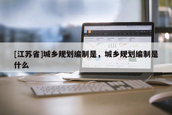 [江蘇省]城鄉(xiāng)規(guī)劃編制是，城鄉(xiāng)規(guī)劃編制是什么