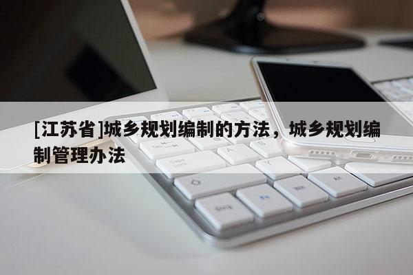 [江蘇省]城鄉(xiāng)規(guī)劃編制的方法，城鄉(xiāng)規(guī)劃編制管理辦法