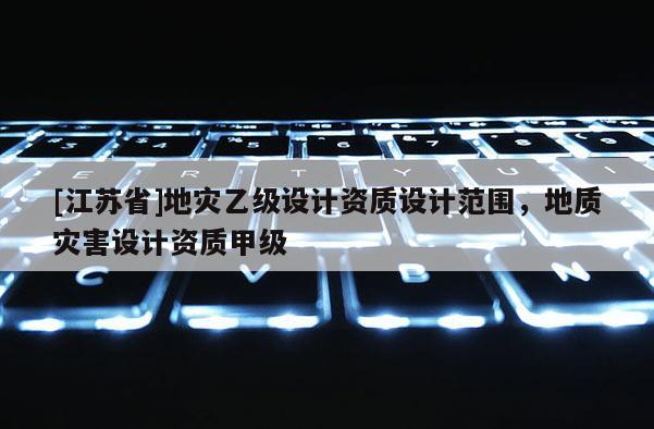 [江蘇省]地災(zāi)乙級(jí)設(shè)計(jì)資質(zhì)設(shè)計(jì)范圍，地質(zhì)災(zāi)害設(shè)計(jì)資質(zhì)甲級(jí)