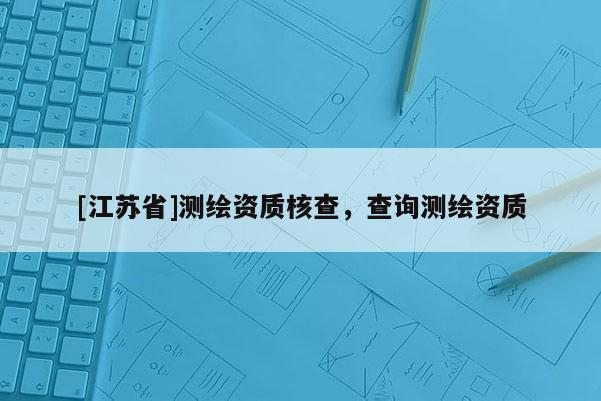 [江蘇省]測繪資質(zhì)核查，查詢測繪資質(zhì)