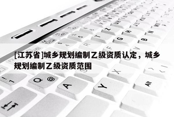 [江蘇省]城鄉(xiāng)規(guī)劃編制乙級(jí)資質(zhì)認(rèn)定，城鄉(xiāng)規(guī)劃編制乙級(jí)資質(zhì)范圍