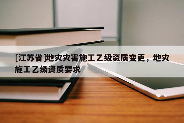 [江蘇省]地災災害施工乙級資質變更，地災施工乙級資質要求