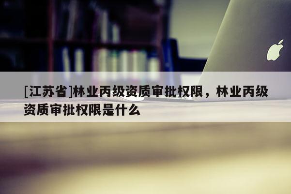 [江蘇省]林業(yè)丙級(jí)資質(zhì)審批權(quán)限，林業(yè)丙級(jí)資質(zhì)審批權(quán)限是什么