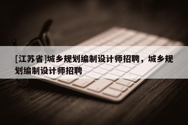 [江蘇省]城鄉(xiāng)規(guī)劃編制設(shè)計師招聘，城鄉(xiāng)規(guī)劃編制設(shè)計師招聘