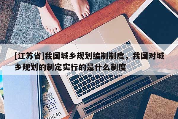 [江蘇省]我國(guó)城鄉(xiāng)規(guī)劃編制制度，我國(guó)對(duì)城鄉(xiāng)規(guī)劃的制定實(shí)行的是什么制度