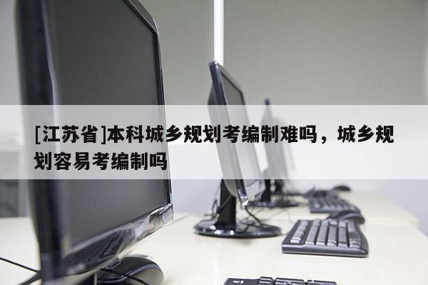 [江蘇省]本科城鄉(xiāng)規(guī)劃考編制難嗎，城鄉(xiāng)規(guī)劃容易考編制嗎