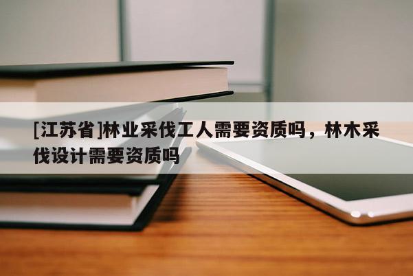[江蘇省]林業(yè)采伐工人需要資質(zhì)嗎，林木采伐設(shè)計(jì)需要資質(zhì)嗎