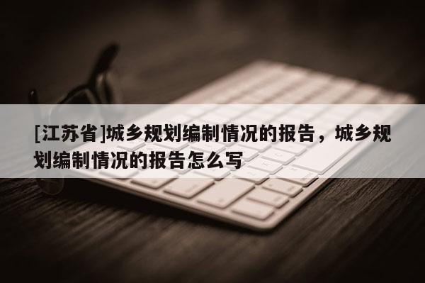 [江蘇省]城鄉(xiāng)規(guī)劃編制情況的報(bào)告，城鄉(xiāng)規(guī)劃編制情況的報(bào)告怎么寫