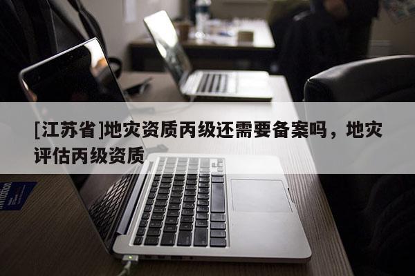 [江蘇省]地災(zāi)資質(zhì)丙級(jí)還需要備案嗎，地災(zāi)評(píng)估丙級(jí)資質(zhì)