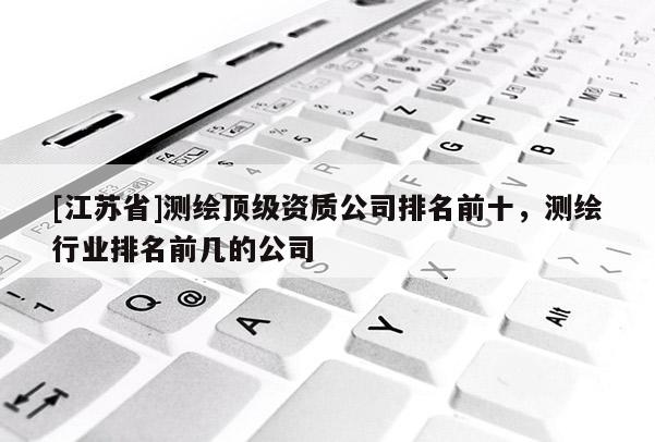 [江蘇省]測繪頂級資質(zhì)公司排名前十，測繪行業(yè)排名前幾的公司
