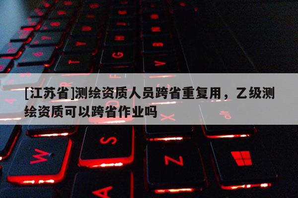 [江蘇省]測繪資質(zhì)人員跨省重復(fù)用，乙級(jí)測繪資質(zhì)可以跨省作業(yè)嗎