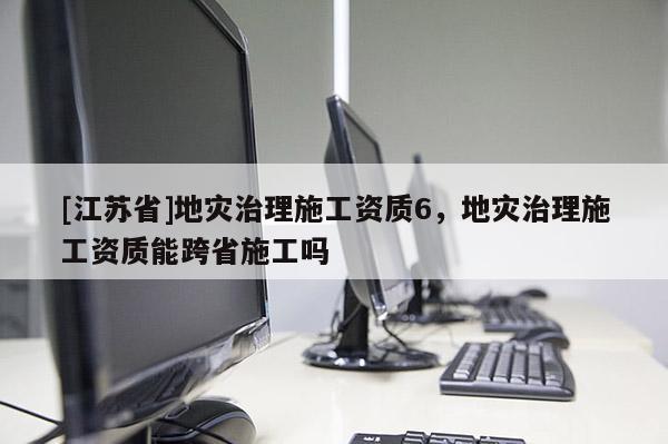 [江蘇省]地災(zāi)治理施工資質(zhì)6，地災(zāi)治理施工資質(zhì)能跨省施工嗎