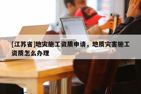 [江蘇省]地災施工資質(zhì)申請，地質(zhì)災害施工資質(zhì)怎么辦理