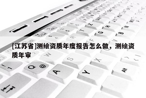 [江蘇省]測繪資質(zhì)年度報(bào)告怎么做，測繪資質(zhì)年審