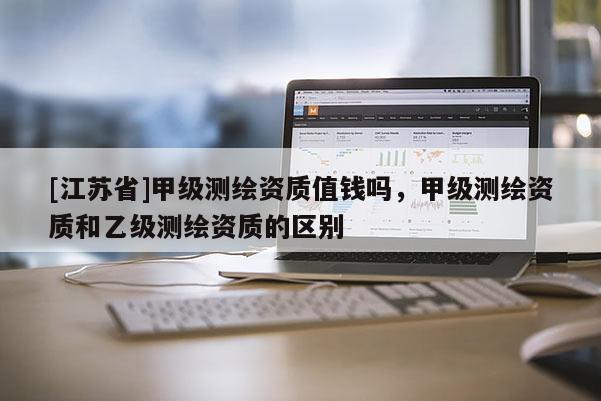 [江蘇省]甲級測繪資質(zhì)值錢嗎，甲級測繪資質(zhì)和乙級測繪資質(zhì)的區(qū)別