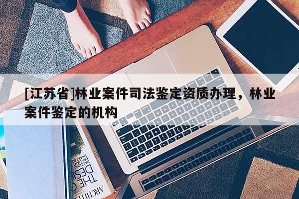 [江蘇省]林業(yè)案件司法鑒定資質(zhì)辦理，林業(yè)案件鑒定的機(jī)構(gòu)