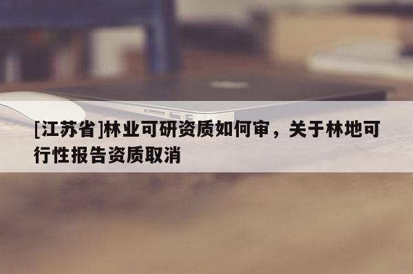 [江蘇省]林業(yè)可研資質(zhì)如何審，關(guān)于林地可行性報告資質(zhì)取消