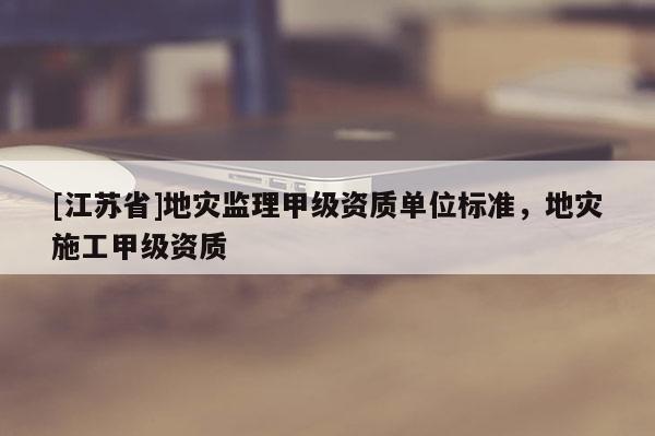 [江蘇省]地災監(jiān)理甲級資質單位標準，地災施工甲級資質