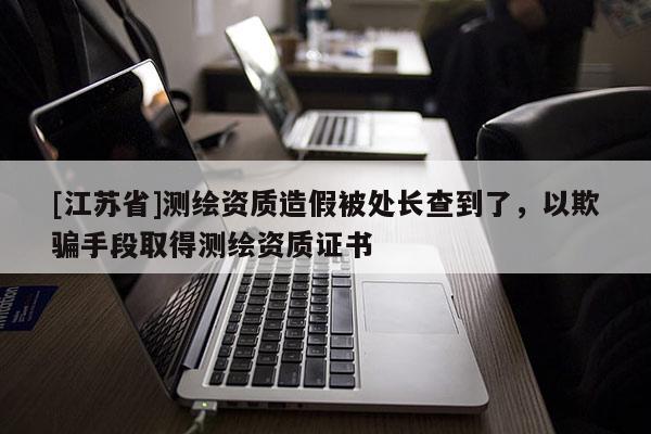 [江蘇省]測(cè)繪資質(zhì)造假被處長(zhǎng)查到了，以欺騙手段取得測(cè)繪資質(zhì)證書