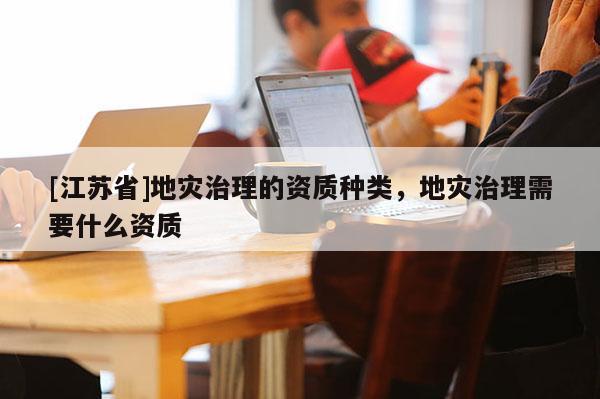 [江蘇省]地災治理的資質種類，地災治理需要什么資質