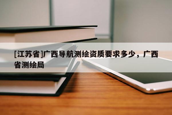 [江蘇省]廣西導(dǎo)航測繪資質(zhì)要求多少，廣西省測繪局