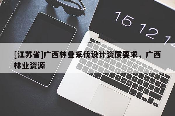 [江蘇省]廣西林業(yè)采伐設(shè)計資質(zhì)要求，廣西林業(yè)資源