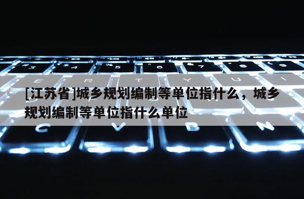 [江蘇省]城鄉(xiāng)規(guī)劃編制等單位指什么，城鄉(xiāng)規(guī)劃編制等單位指什么單位