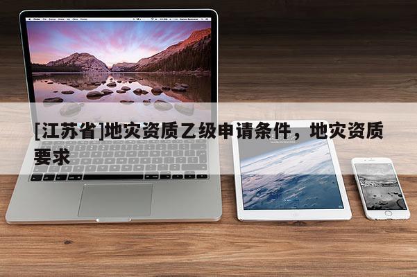 [江蘇省]地災(zāi)資質(zhì)乙級申請條件，地災(zāi)資質(zhì)要求