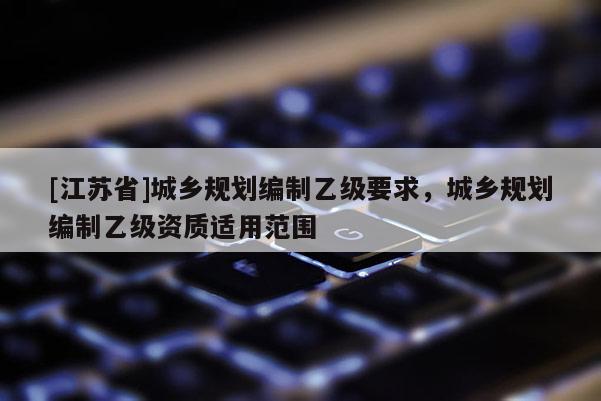 [江蘇省]城鄉(xiāng)規(guī)劃編制乙級要求，城鄉(xiāng)規(guī)劃編制乙級資質(zhì)適用范圍