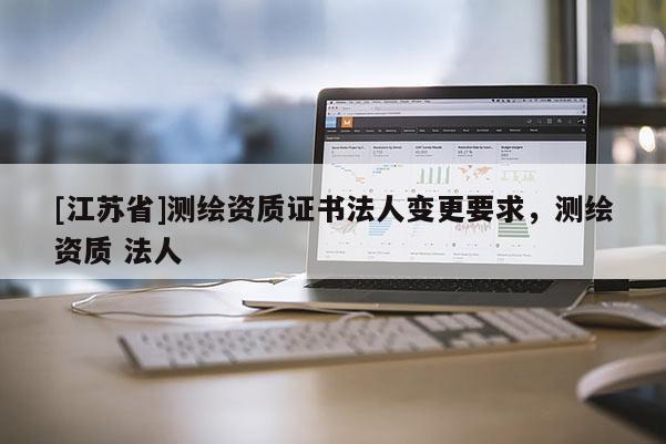 [江蘇省]測繪資質(zhì)證書法人變更要求，測繪資質(zhì) 法人