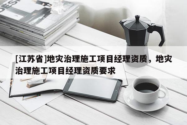 [江蘇省]地災(zāi)治理施工項(xiàng)目經(jīng)理資質(zhì)，地災(zāi)治理施工項(xiàng)目經(jīng)理資質(zhì)要求