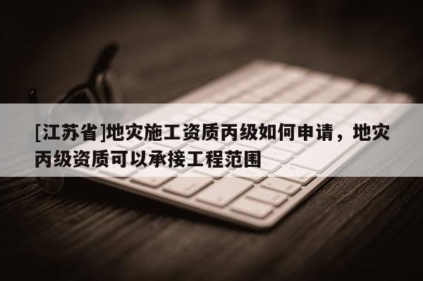 [江蘇省]地災(zāi)施工資質(zhì)丙級(jí)如何申請(qǐng)，地災(zāi)丙級(jí)資質(zhì)可以承接工程范圍