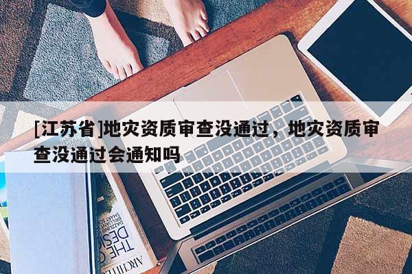 [江蘇省]地災(zāi)資質(zhì)審查沒(méi)通過(guò)，地災(zāi)資質(zhì)審查沒(méi)通過(guò)會(huì)通知嗎