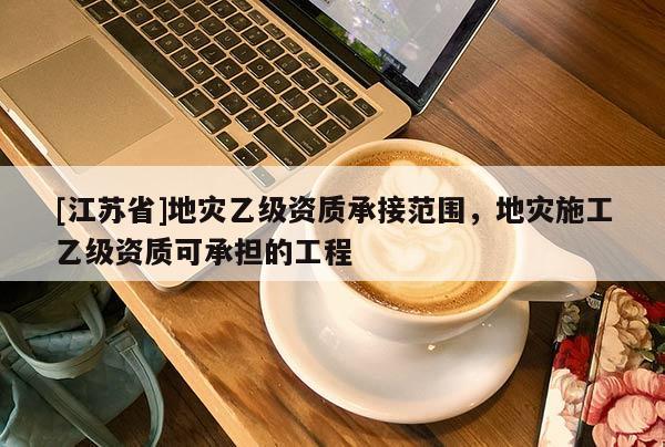 [江蘇省]地災(zāi)乙級(jí)資質(zhì)承接范圍，地災(zāi)施工乙級(jí)資質(zhì)可承擔(dān)的工程