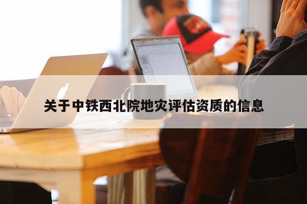 關于中鐵西北院地災評估資質的信息
