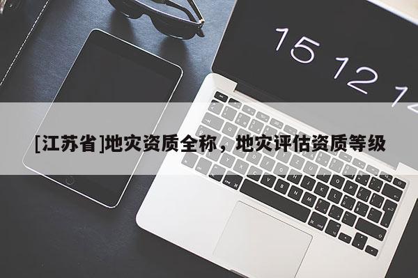 [江蘇省]地災(zāi)資質(zhì)全稱，地災(zāi)評估資質(zhì)等級