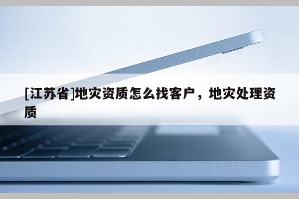 [江蘇省]地災資質(zhì)怎么找客戶，地災處理資質(zhì)