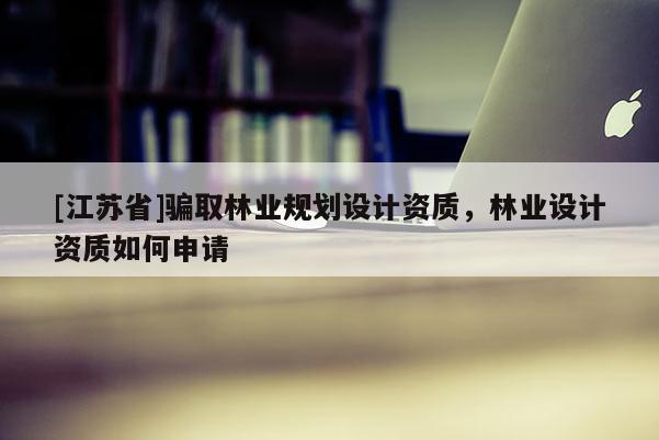 [江蘇省]騙取林業(yè)規(guī)劃設(shè)計(jì)資質(zhì)，林業(yè)設(shè)計(jì)資質(zhì)如何申請(qǐng)