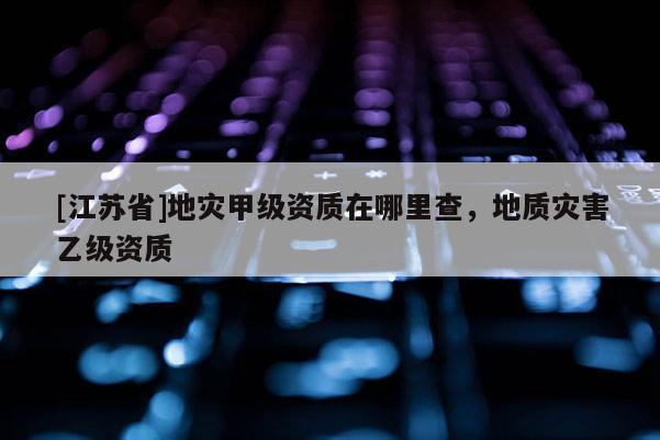[江蘇省]地災(zāi)甲級資質(zhì)在哪里查，地質(zhì)災(zāi)害乙級資質(zhì)